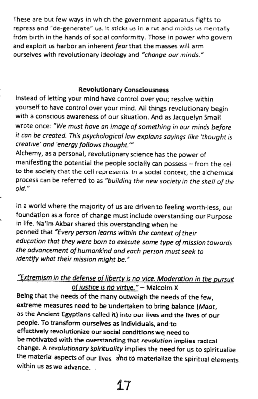These are but few ways in which the government apparatus fights to repress and “de-generate” us. It sticks us in a rut and molds us mentally frm birth in the hands of social conformity. Those in power who govern and exploit us harbor an inherent fear that the masses will arm ourselves with revolutionary ideology and “change our minds.”  Revolutionary Consciousness Instead of letting your mind have contro! over you; resolve within vourself to have control over your mind. All things revolutionary begin with a conscious awareness of our situation. And as Jacquelyn Smalt wrote once: “We must have an image of something in our minds before it can be created. This psychological law explains sayings like ‘thought is creative’ and ‘energy follows thought.” Alchemy, as a personal, revolutipnary science has the power of manifesting the potential the people socially can possess — from the cell to the society that the cell represents. In a social context, the alchemical  process can be referred to as “building the new society in the shell of the old.”  ina world where the majority of us are driven to feeling worth-less, our faundation as a force of change must include overstanding our Purpose in life. Na’im Akbar shared this overstanding when he  penned that “Every person learns within the context of their  education that they were born to execute some type of mission towards the advancement of humankind and each person must seek to  identify what their mission might be.”  “Extremism in the defense of liberty is no vice. Moderation in the pursuit of iustice is o virtue.” ~ Malcolm X  Being that the needs of the many outweigh the needs of the few,  extreme measures need to be undertaken to bring balance (Maat,  as the Ancient Egyptians called i) into our lives and the lives of our  people. To transform ourselves as individuals, and to  effectively revolutionize our social conditions we need to  be motivated with the overstanding that revolution implies radical  change. A revolutionary spirituality implies the need for us to spiritualize  the material aspects of our lives aha to materiaiize the spiritual elements ‘within us as we advance.  17 